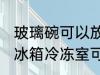 玻璃碗可以放冰箱冷冻室吗 玻璃碗放冰箱冷冻室可以吗