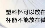 塑料杯可以放在微波炉里加热吗 塑料杯能不能放在微波炉里加热