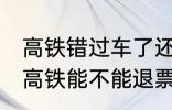 高铁错过车了还可以退票吗 没有赶上高铁能不能退票