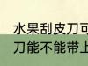 水果刮皮刀可以带上高铁吗 水果刮皮刀能不能带上高铁