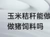 玉米秸秆能做猪饲料吗 玉米秸秆可以做猪饲料吗