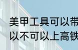 美甲工具可以带上高铁吗 美甲工具可以不可以上高铁