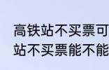 高铁站不买票可以进候车厅等吗 高铁站不买票能不能进候车厅